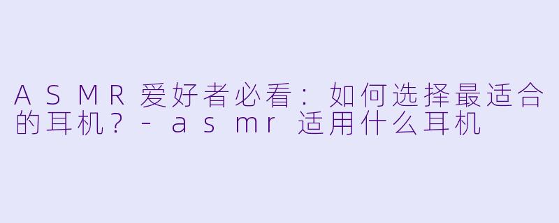 ASMR爱好者必看：如何选择最适合的耳机？-asmr适用什么耳机