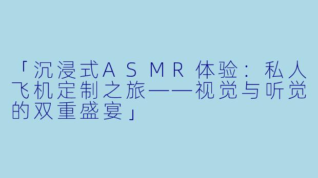 「沉浸式ASMR体验:私人飞机定制之旅——视觉与听觉的双重盛宴」