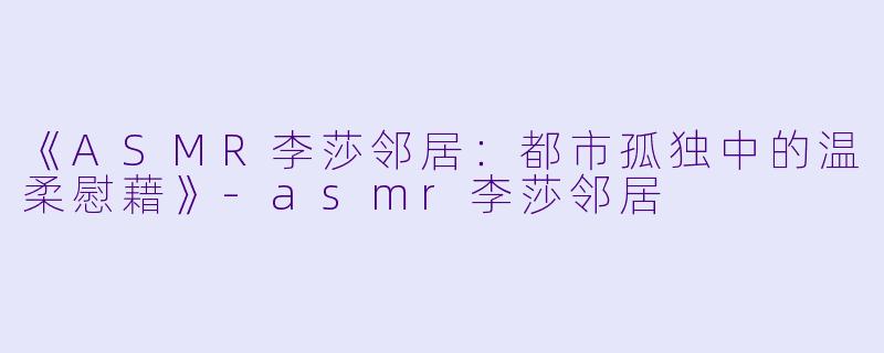 《ASMR李莎邻居:都市孤独中的温柔慰藉》