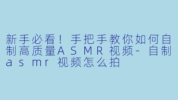 新手必看!手把手教你如何自制高质量ASMR视频