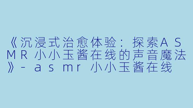 《沉浸式治愈体验：探索ASMR小小玉酱在线的声音魔法》-asmr小小玉酱在线