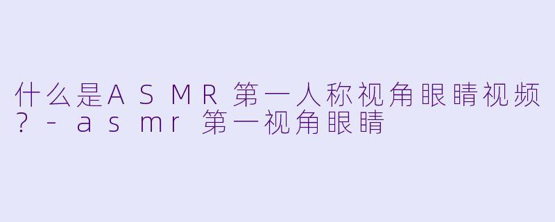 什么是ASMR第一人称视角眼睛视频？-asmr第一视角眼睛