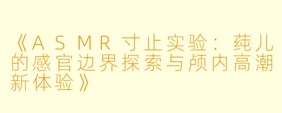 《ASMR寸止实验：莼儿的感官边界探索与颅内高潮新体验》