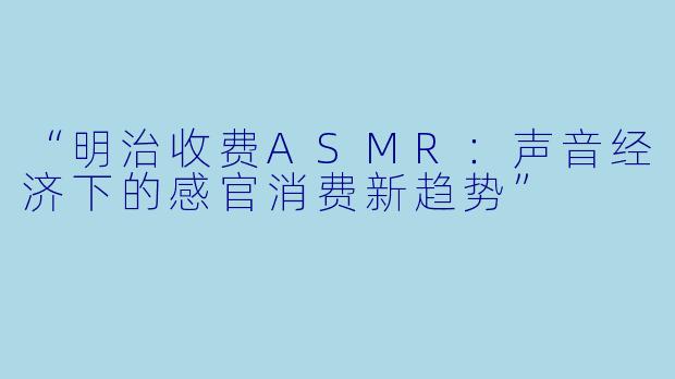 “明治收费ASMR：声音经济下的感官消费新趋势”