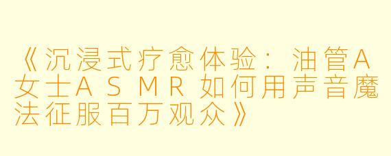 《沉浸式疗愈体验：油管A女士ASMR如何用声音魔法征服百万观众》