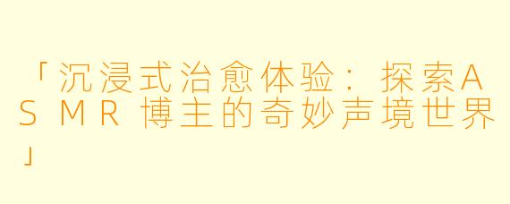 「沉浸式治愈体验：探索ASMR博主的奇妙声境世界」