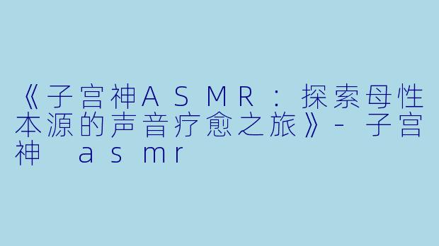 《子宫神ASMR：探索母性本源的声音疗愈之旅》-子宫神 asmr