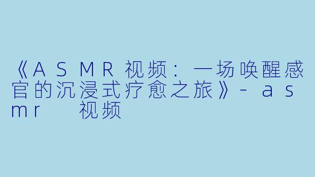 《ASMR视频：一场唤醒感官的沉浸式疗愈之旅》-asmr 视频