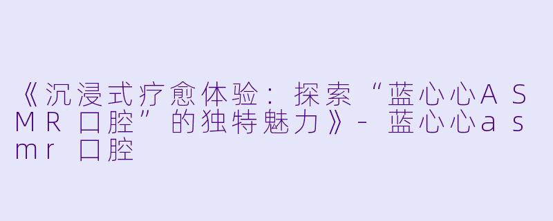《沉浸式疗愈体验：探索“蓝心心ASMR口腔”的独特魅力》-蓝心心asmr口腔