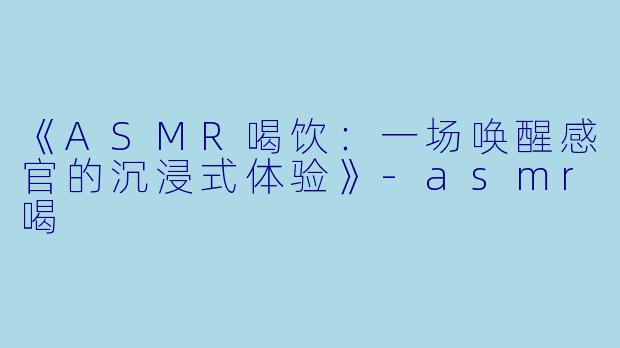 《ASMR喝饮：一场唤醒感官的沉浸式体验》-asmr喝