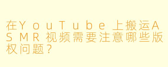 在YouTube上搬运ASMR视频需要注意哪些版权问题?