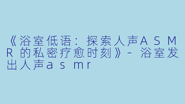 《浴室低语：探索人声ASMR的私密疗愈时刻》-浴室发出人声asmr