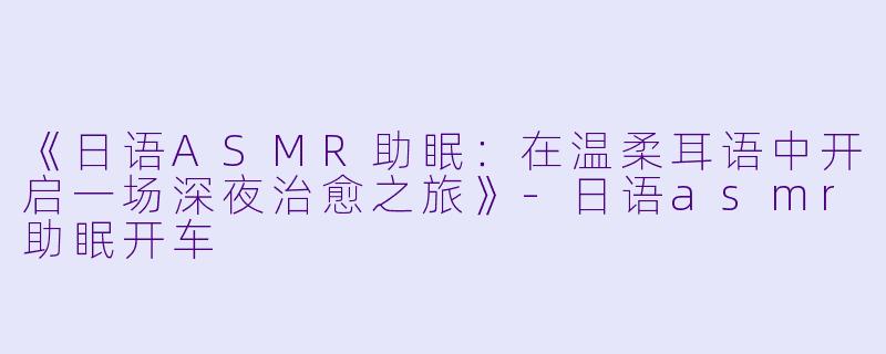 《日语ASMR助眠：在温柔耳语中开启一场深夜治愈之旅》-日语asmr助眠开车