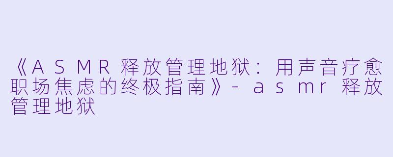 《ASMR释放管理地狱：用声音疗愈职场焦虑的终极指南》-asmr释放管理地狱