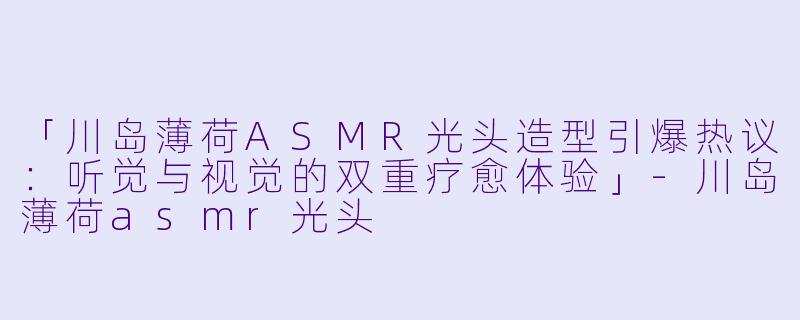 「川岛薄荷ASMR光头造型引爆热议:听觉与视觉的双重疗愈体验」