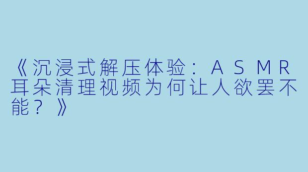 《沉浸式解压体验：ASMR耳朵清理视频为何让人欲罢不能？》