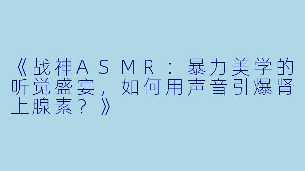 《战神ASMR：暴力美学的听觉盛宴，如何用声音引爆肾上腺素？》