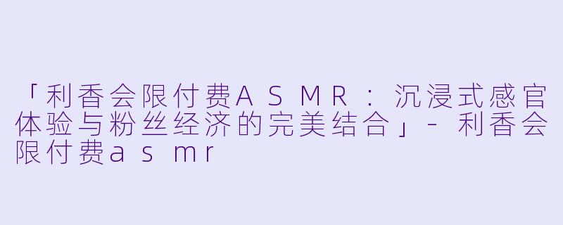 「利香会限付费ASMR：沉浸式感官体验与粉丝经济的完美结合」-利香会限付费asmr