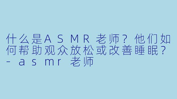 什么是ASMR老师？他们如何帮助观众放松或改善睡眠？-asmr老师