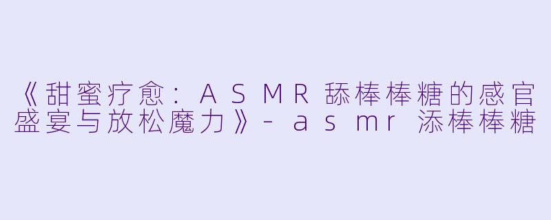 《甜蜜疗愈：ASMR舔棒棒糖的感官盛宴与放松魔力》-asmr添棒棒糖