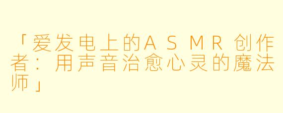 「爱发电上的ASMR创作者：用声音治愈心灵的魔法师」