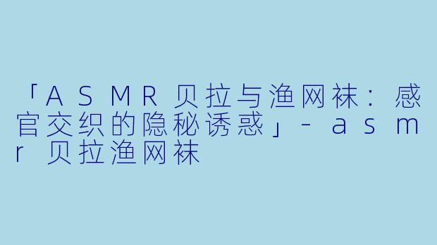 「ASMR贝拉与渔网袜：感官交织的隐秘诱惑」-asmr贝拉渔网袜