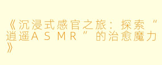 《沉浸式感官之旅：探索“逍遥ASMR”的治愈魔力》