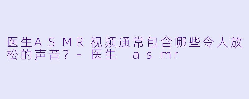 医生ASMR视频通常包含哪些令人放松的声音？-医生 asmr
