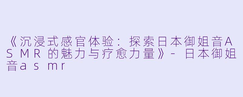 《沉浸式感官体验：探索日本御姐音ASMR的魅力与疗愈力量》-日本御姐音asmr