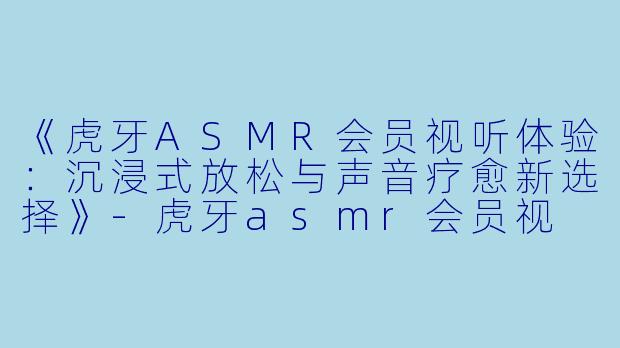 《虎牙ASMR会员视听体验：沉浸式放松与声音疗愈新选择》-虎牙asmr会员视
