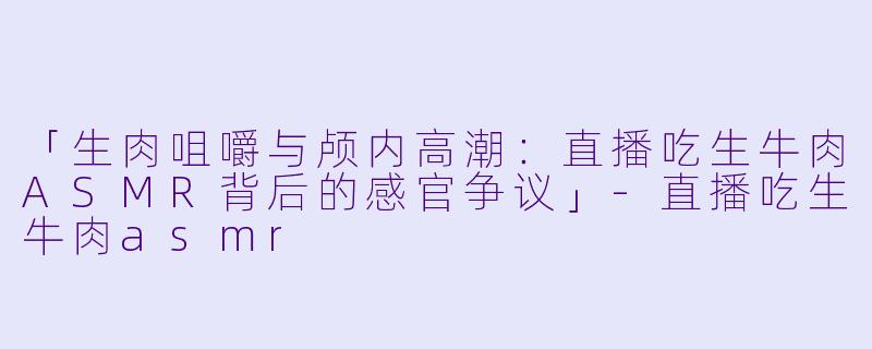 「生肉咀嚼与颅内高潮：直播吃生牛肉ASMR背后的感官争议」-直播吃生牛肉asmr
