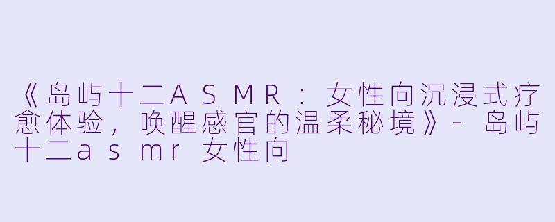 《岛屿十二ASMR：女性向沉浸式疗愈体验，唤醒感官的温柔秘境》-岛屿十二asmr女性向