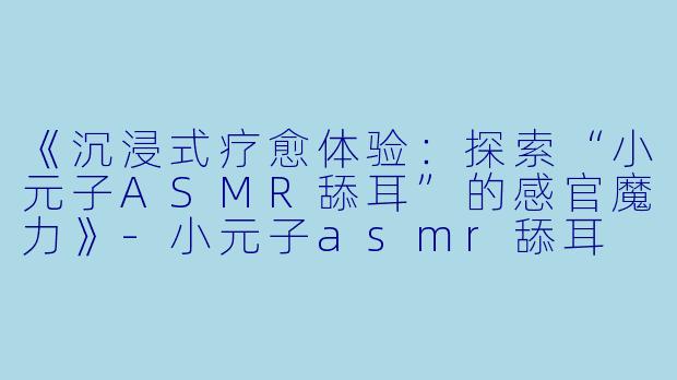 《沉浸式疗愈体验：探索“小元子ASMR舔耳”的感官魔力》-小元子asmr舔耳