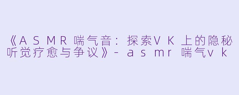 《ASMR喘气音:探索VK上的隐秘听觉疗愈与争议》