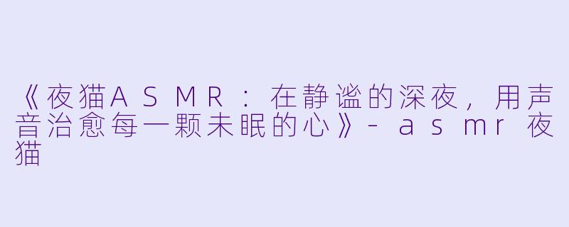 《夜猫ASMR：在静谧的深夜，用声音治愈每一颗未眠的心》-asmr夜猫