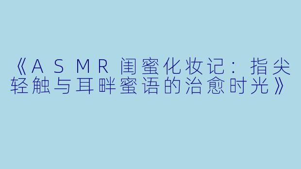 《ASMR闺蜜化妆记：指尖轻触与耳畔蜜语的治愈时光》