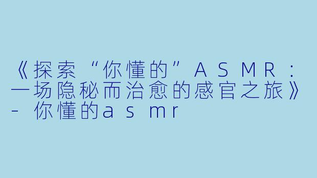 《探索“你懂的”ASMR：一场隐秘而治愈的感官之旅》-你懂的asmr