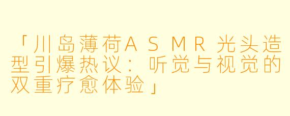 「川岛薄荷ASMR光头造型引爆热议：听觉与视觉的双重疗愈体验」