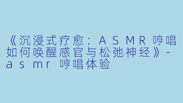 《沉浸式疗愈：ASMR哼唱如何唤醒感官与松弛神经》-asmr哼唱体验