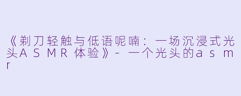 《剃刀轻触与低语呢喃：一场沉浸式光头ASMR体验》-一个光头的asmr