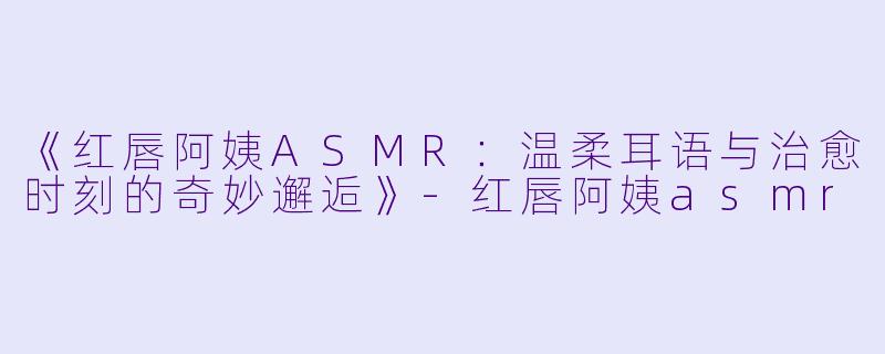 《红唇阿姨ASMR：温柔耳语与治愈时刻的奇妙邂逅》-红唇阿姨asmr