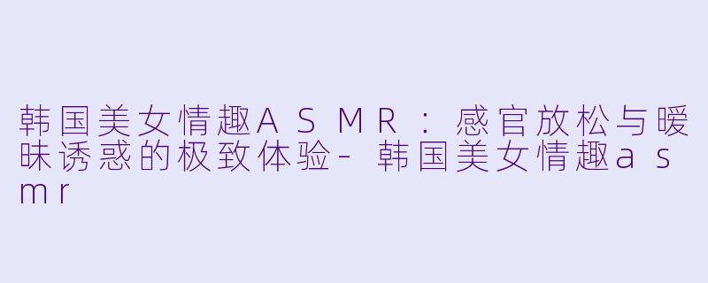 韩国美女情趣ASMR：感官放松与暧昧诱惑的极致体验-韩国美女情趣asmr