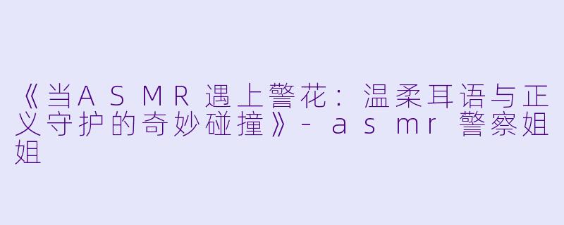 《当ASMR遇上警花：温柔耳语与正义守护的奇妙碰撞》-asmr警察姐姐