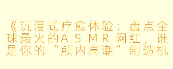 《沉浸式疗愈体验:盘点全球最火的ASMR网红,谁是你的“颅内高潮”制造机?》