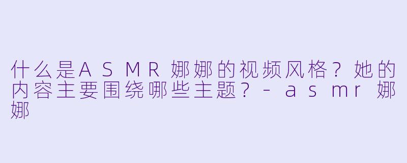 什么是ASMR娜娜的视频风格?她的内容主要围绕哪些主题?