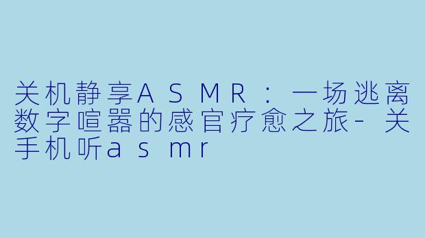 关机静享ASMR：一场逃离数字喧嚣的感官疗愈之旅-关手机听asmr