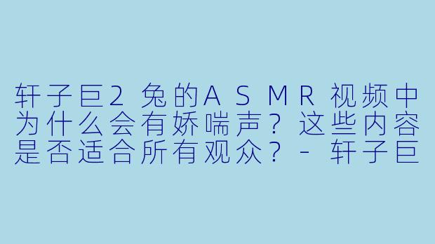 轩子巨2兔的ASMR视频中为什么会有娇喘声?这些内容是否适合所有观众?