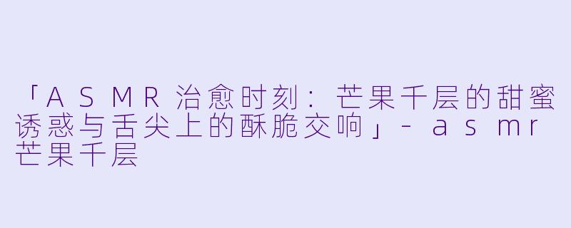 「ASMR治愈时刻：芒果千层的甜蜜诱惑与舌尖上的酥脆交响」-asmr芒果千层