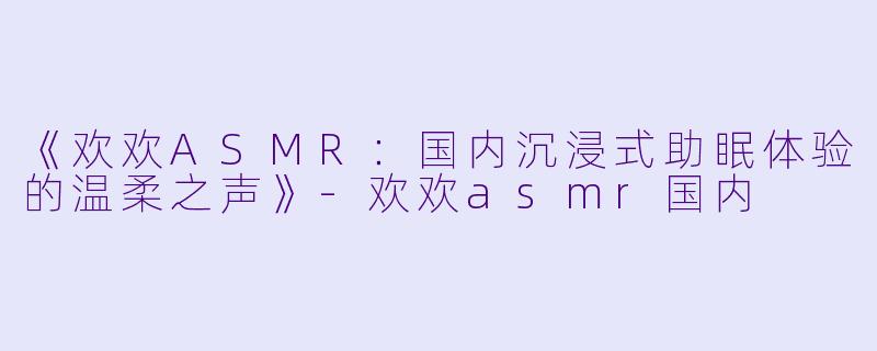 《欢欢ASMR：国内沉浸式助眠体验的温柔之声》-欢欢asmr国内