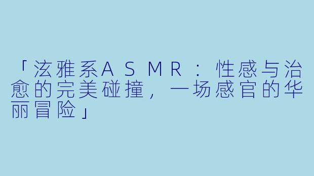 「泫雅系ASMR：性感与治愈的完美碰撞，一场感官的华丽冒险」
